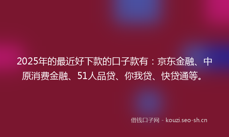 2025年的最近好下款的口子款有：京东金融、中原消费金融、51人品贷、你我贷、快贷通等。