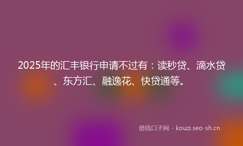 2025年的汇丰银行申请不过有：读秒贷、滴水贷、东方汇、融逸花、快贷通等。