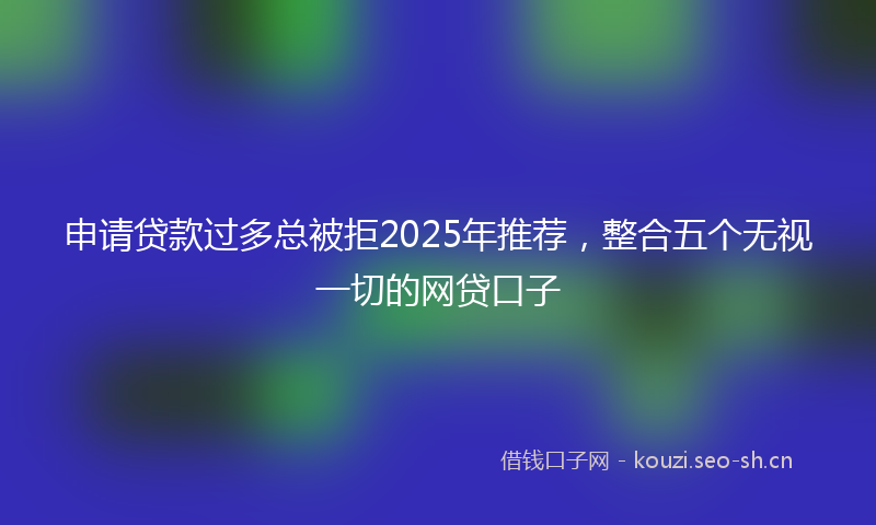 申请贷款过多总被拒2025年推荐，整合五个无视一切的网贷口子