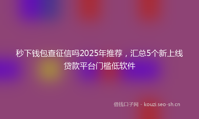 秒下钱包查征信吗2025年推荐，汇总5个新上线贷款平台门槛低软件