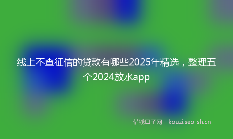 线上不查征信的贷款有哪些2025年精选，整理五个2024放水app
