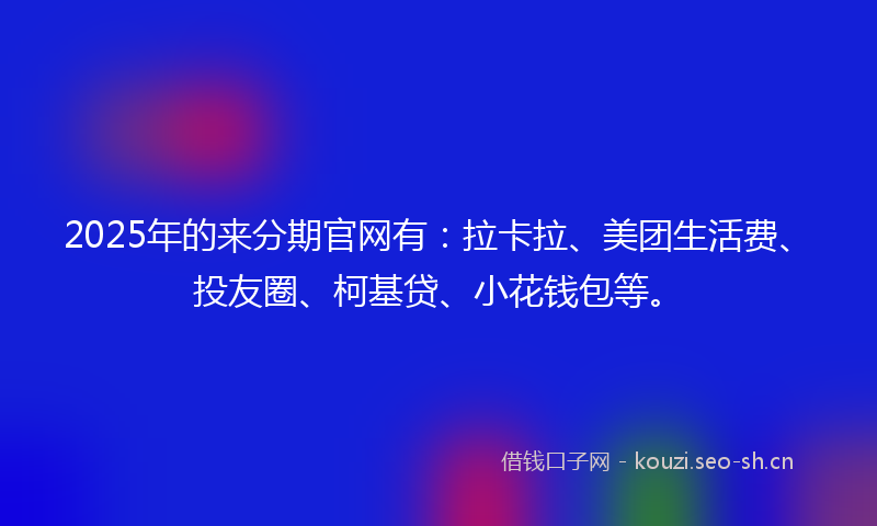 2025年的来分期官网有：拉卡拉、美团生活费、投友圈、柯基贷、小花钱包等。