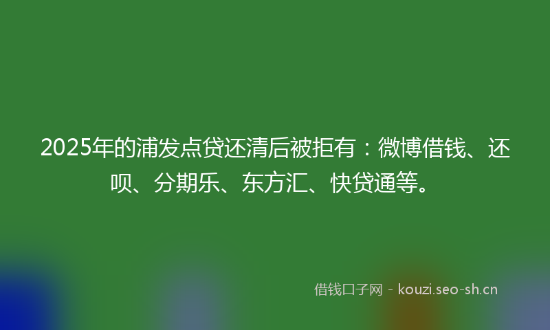 2025年的浦发点贷还清后被拒有：微博借钱、还呗、分期乐、东方汇、快贷通等。