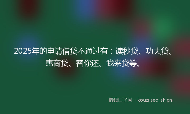 2025年的申请借贷不通过有：读秒贷、功夫贷、惠商贷、替你还、我来贷等。