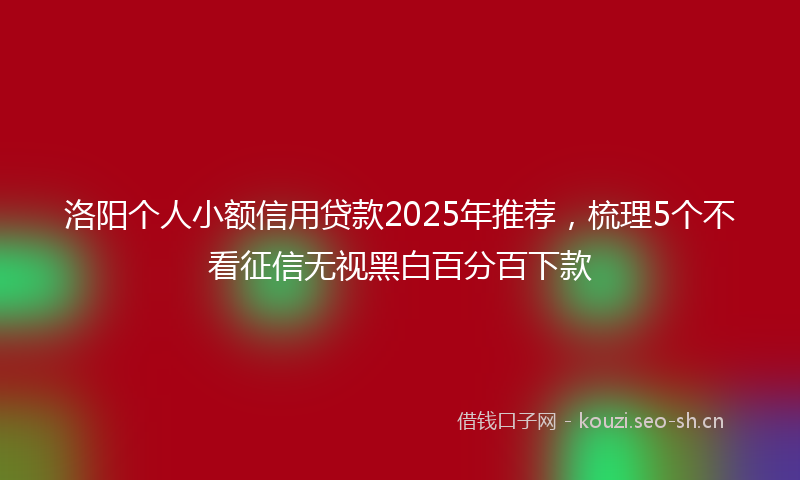 洛阳个人小额信用贷款2025年推荐,梳理5个不看征信无视黑白百分百下款