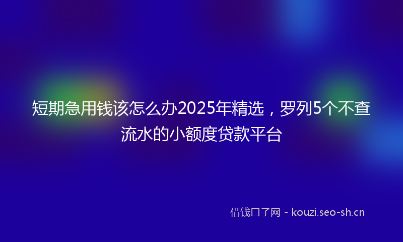 短期急用钱该怎么办2025年精选，罗列5个不查流水的小额度贷款平台