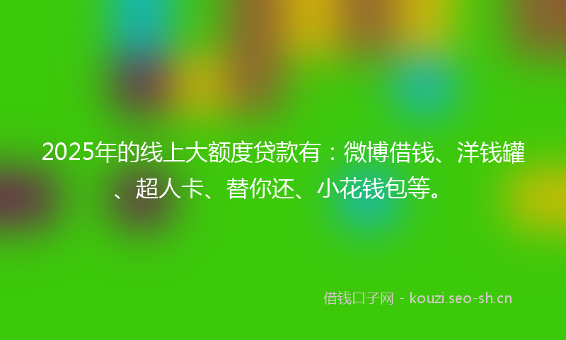 2025年的线上大额度贷款有：微博借钱、洋钱罐、超人卡、替你还、小花钱包等。
