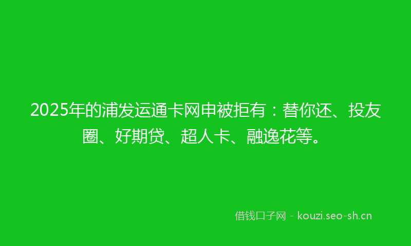 2025年的浦发运通卡网申被拒有：替你还、投友圈、好期贷、超人卡、融逸花等。