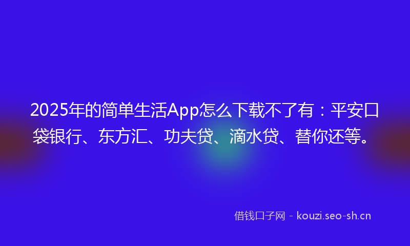 2025年的简单生活App怎么下载不了有：平安口袋银行、东方汇、功夫贷、滴水贷、替你还等。