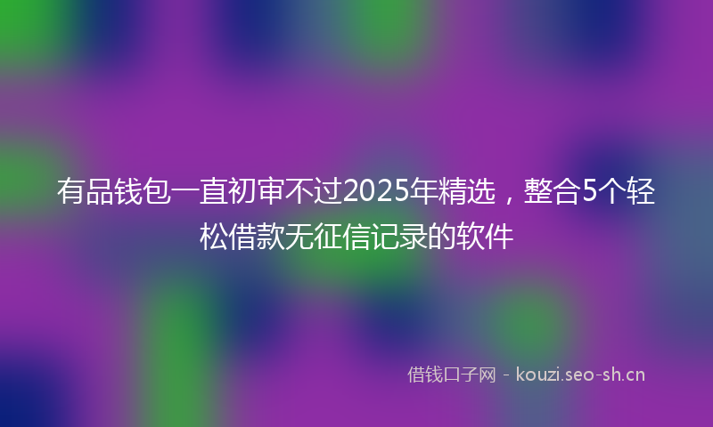 有品钱包一直初审不过2025年精选，整合5个轻松借款无征信记录的软件