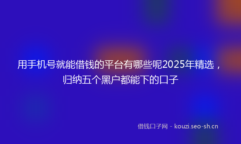 用手机号就能借钱的平台有哪些呢2025年精选，归纳五个黑户都能下的口子