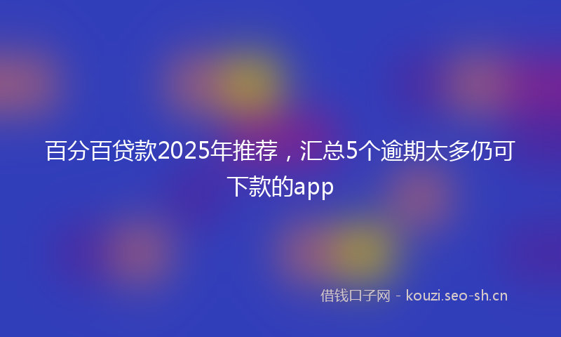 百分百贷款2025年推荐,汇总5个逾期太多仍可下款的app