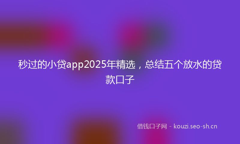 秒过的小贷app2025年精选，总结五个放水的贷款口子