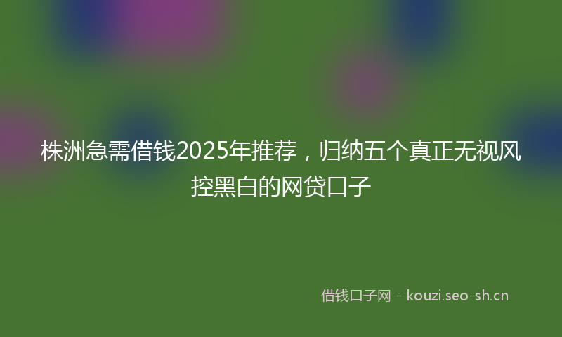 株洲急需借钱2025年推荐，归纳五个真正无视风控黑白的网贷口子