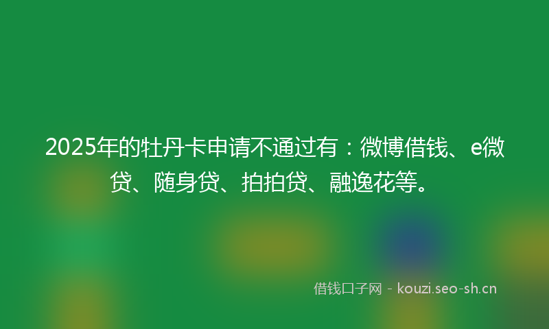 2025年的牡丹卡申请不通过有：微博借钱、e微贷、随身贷、拍拍贷、融逸花等。
