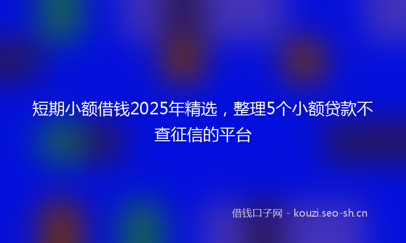 短期小额借钱2025年精选，整理5个小额贷款不查征信的平台