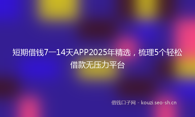 短期借钱7一14天APP2025年精选，梳理5个轻松借款无压力平台