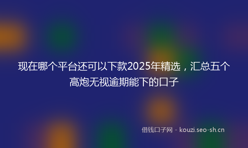 现在哪个平台还可以下款2025年精选，汇总五个高炮无视逾期能下的口子