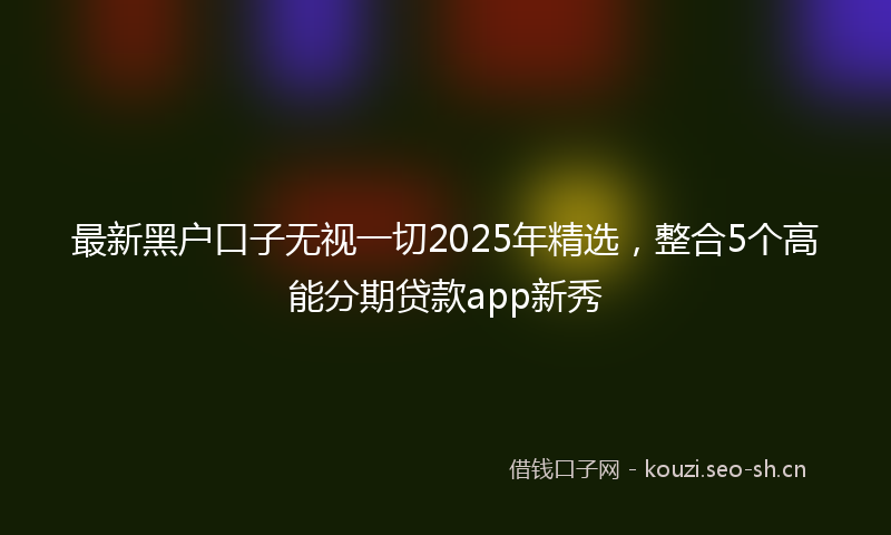 最新黑户口子无视一切2025年精选，整合5个高能分期贷款app新秀