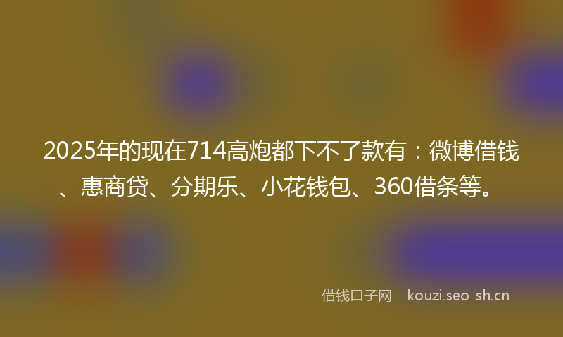2025年的现在714高炮都下不了款有：微博借钱、惠商贷、分期乐、小花钱包、360借条等。
