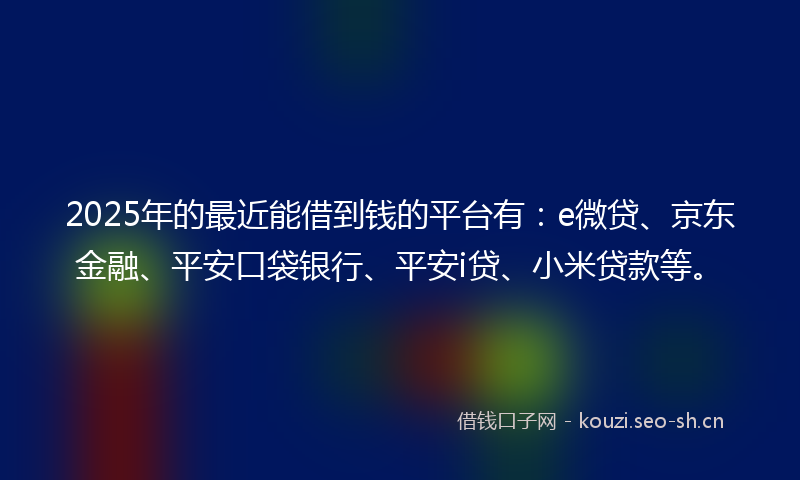 2025年的最近能借到钱的平台有：e微贷、京东金融、平安口袋银行、平安i贷、小米贷款等。