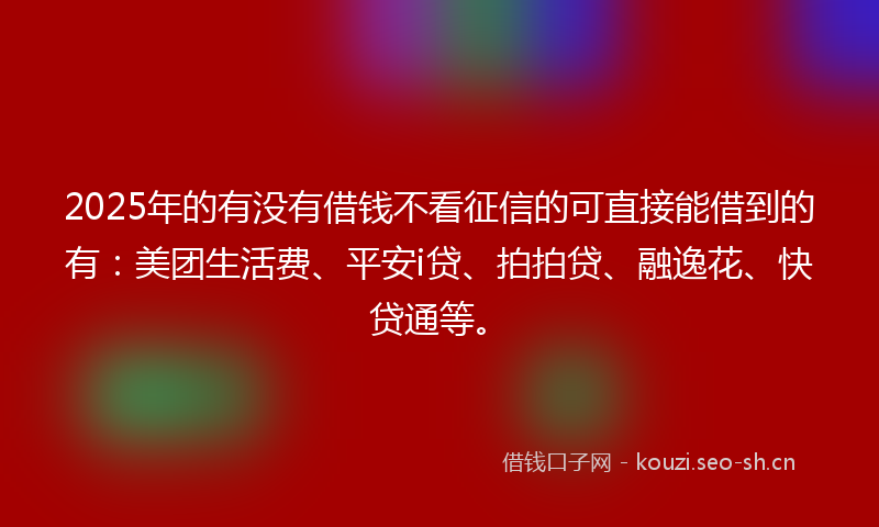 2025年的有没有借钱不看征信的可直接能借到的有：美团生活费、平安i贷、拍拍贷、融逸花、快贷通等。