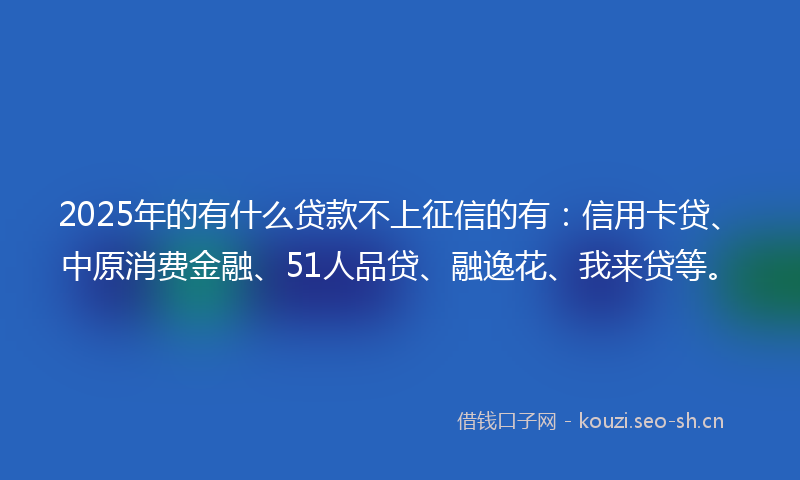 2025年的有什么贷款不上征信的有：信用卡贷、中原消费金融、51人品贷、融逸花、我来贷等。