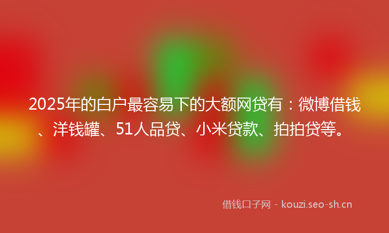 2025年的白户最容易下的大额网贷有：微博借钱、洋钱罐、51人品贷、小米贷款、拍拍贷等。