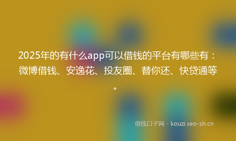 2025年的有什么app可以借钱的平台有哪些有：微博借钱、安逸花、投友圈、替你还、快贷通等。