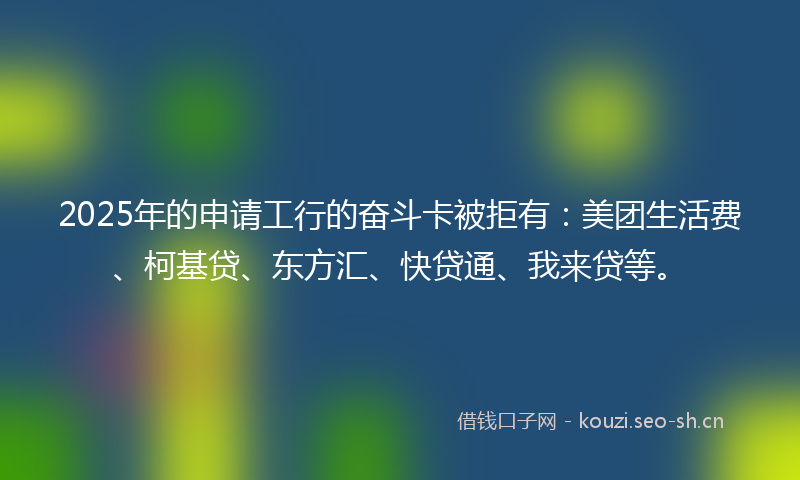 2025年的申请工行的奋斗卡被拒有:美团生活费、柯基贷、东方汇、快贷通、我来贷等。