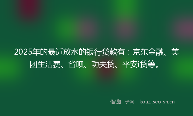 2025年的最近放水的银行贷款有：京东金融、美团生活费、省呗、功夫贷、平安i贷等。