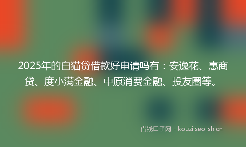 2025年的白猫贷借款好申请吗有：安逸花、惠商贷、度小满金融、中原消费金融、投友圈等。