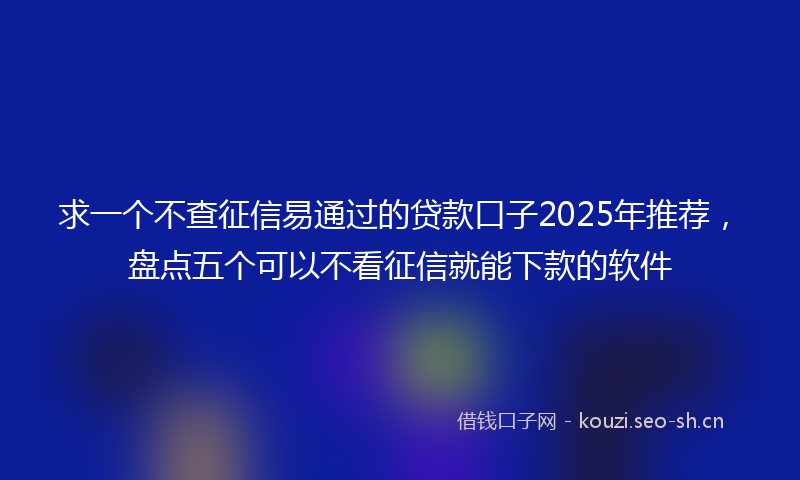 求一个不查征信易通过的贷款口子2025年推荐，盘点五个可以不看征信就能下款的软件