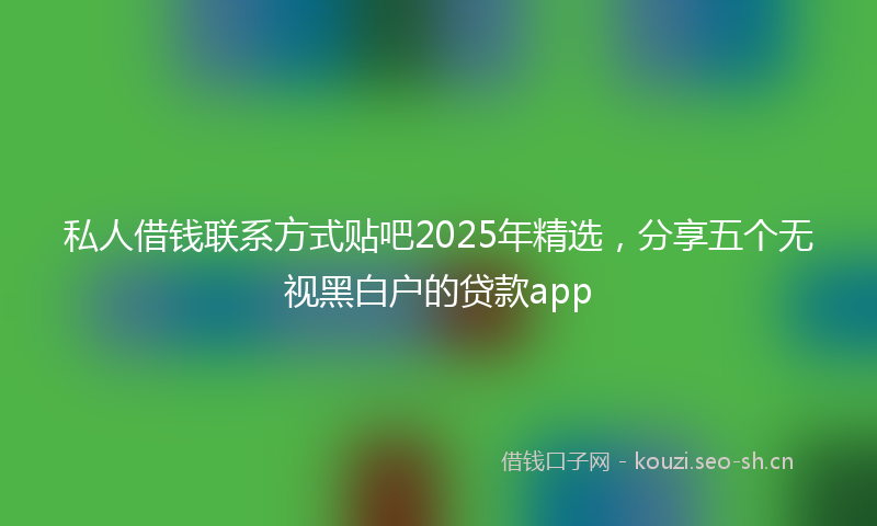 私人借钱联系方式贴吧2025年精选，分享五个无视黑白户的贷款app