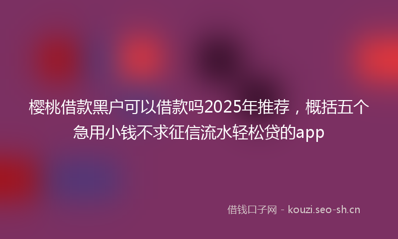 樱桃借款黑户可以借款吗2025年推荐，概括五个急用小钱不求征信流水轻松贷的app