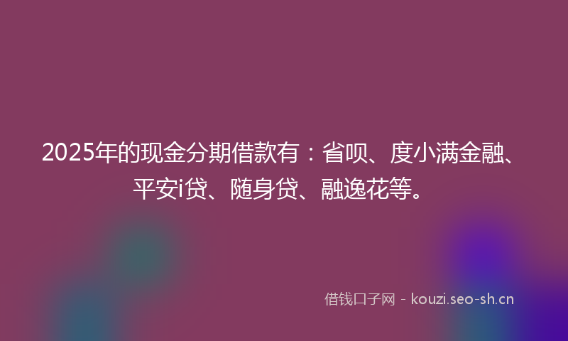 2025年的现金分期借款有：省呗、度小满金融、平安i贷、随身贷、融逸花等。