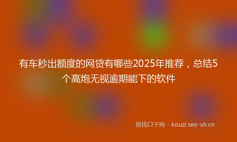 有车秒出额度的网贷有哪些2025年推荐，总结5个高炮无视逾期能下的软件