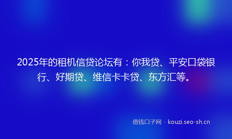 2025年的租机信贷论坛有：你我贷、平安口袋银行、好期贷、维信卡卡贷、东方汇等。
