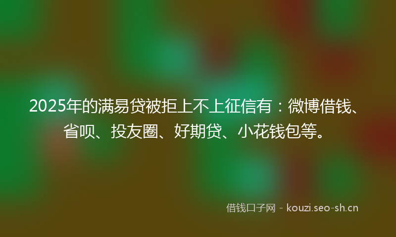 2025年的满易贷被拒上不上征信有：微博借钱、省呗、投友圈、好期贷、小花钱包等。