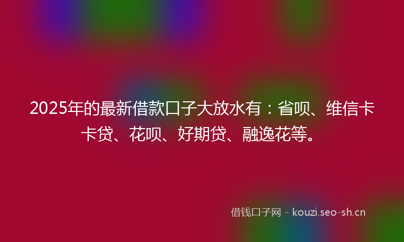 2025年的最新借款口子大放水有：省呗、维信卡卡贷、花呗、好期贷、融逸花等。