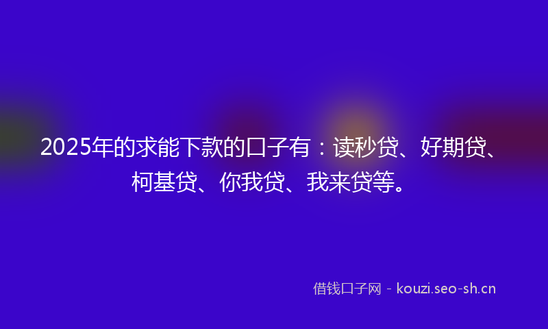 2025年的求能下款的口子有：读秒贷、好期贷、柯基贷、你我贷、我来贷等。