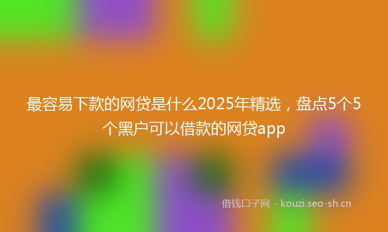 最容易下款的网贷是什么2025年精选，盘点5个5个黑户可以借款的网贷app