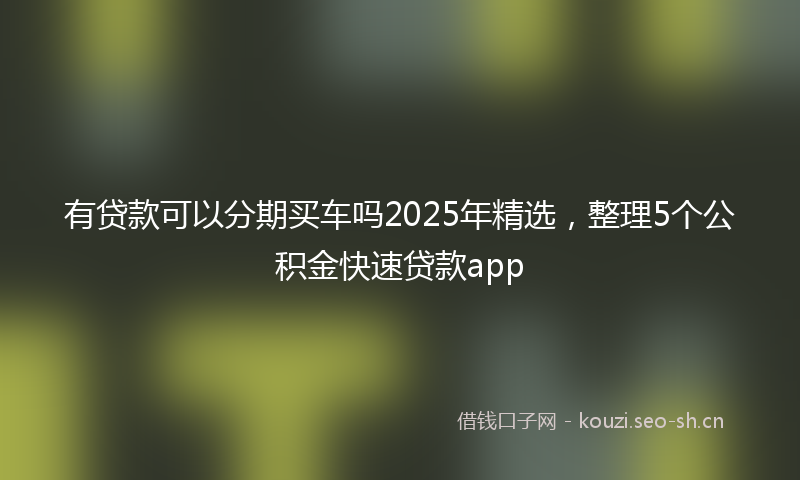 有贷款可以分期买车吗2025年精选，整理5个公积金快速贷款app