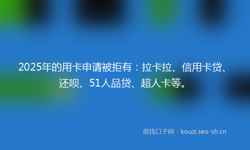 2025年的用卡申请被拒有：拉卡拉、信用卡贷、还呗、51人品贷、超人卡等。