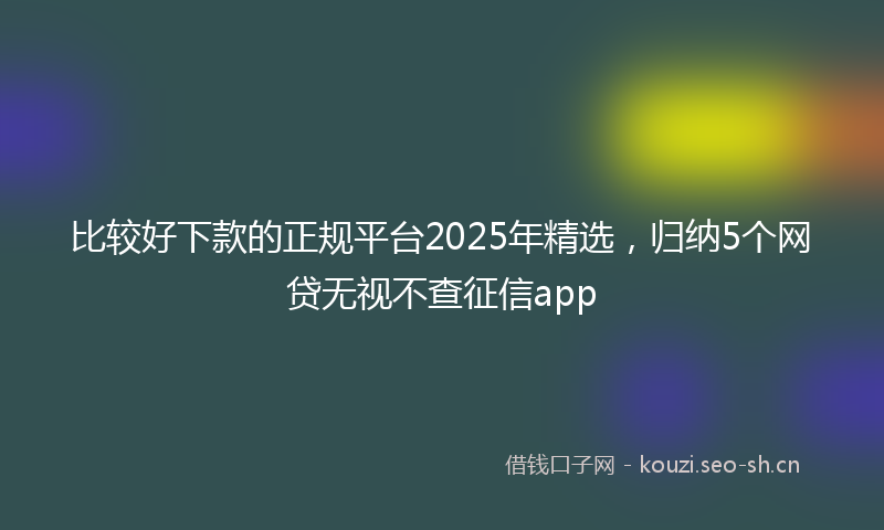 比较好下款的正规平台2025年精选，归纳5个网贷无视不查征信app