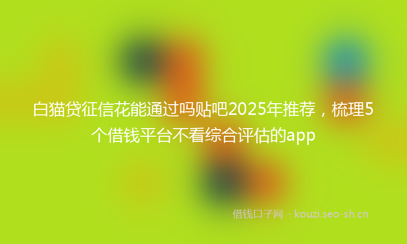 白猫贷征信花能通过吗贴吧2025年推荐，梳理5个借钱平台不看综合评估的app