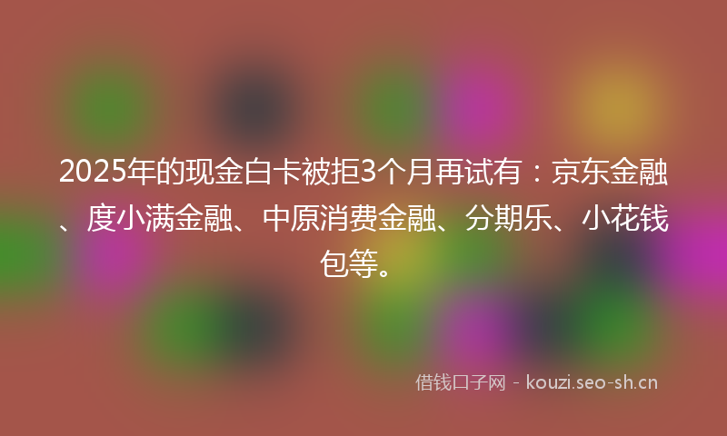 2025年的现金白卡被拒3个月再试有：京东金融、度小满金融、中原消费金融、分期乐、小花钱包等。