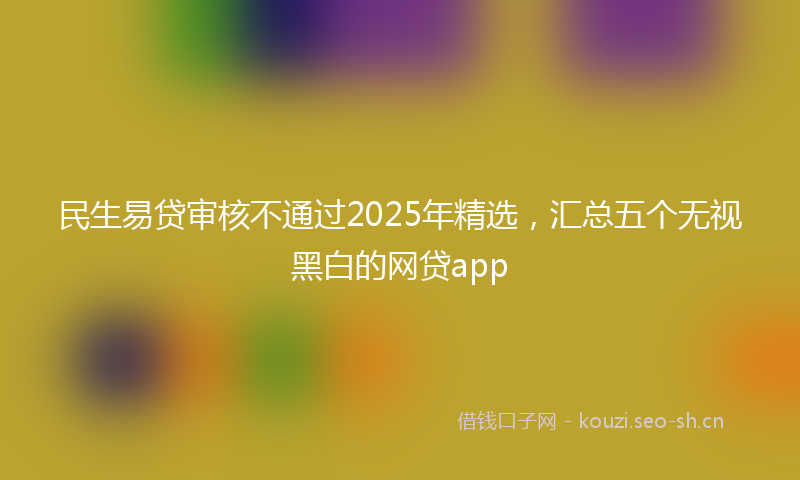 民生易贷审核不通过2025年精选，汇总五个无视黑白的网贷app