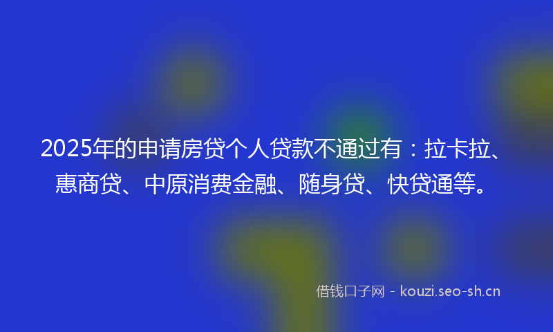 2025年的申请房贷个人贷款不通过有：拉卡拉、惠商贷、中原消费金融、随身贷、快贷通等。