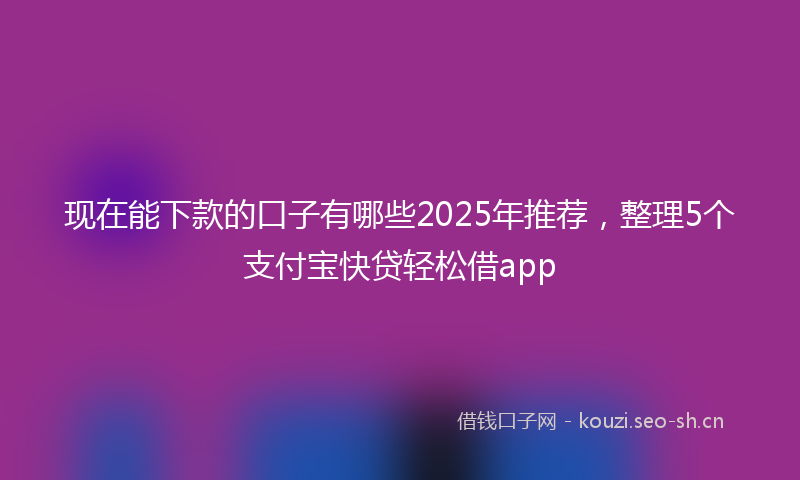 现在能下款的口子有哪些2025年推荐，整理5个支付宝快贷轻松借app